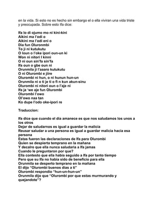 en la vida. Si esto no es hecho sin embargo el o ella viviran una vida triste
y preocupada. Sobre esto Ifa dice:

Ifa lo di ojumo mo ni kini-kini
Aikini ma l’odi o
Aikini ma l’odi eni o
Dia fun Oluronmbi
To ji ni kutukutu
O loun o l’oke ipori oun-un ki
Won ni nitori I kinni
O ni oun sin’fa sin’fa
Ifa oun o gbe oun ni
Orunmila ji l’aaaro kutukutu
O ni Olurombi e jiire
Olurombi ni hun, o ni hunun hun-un
Orunmila ni o ti je ti o fi n kun akun-sinu
Olurombi ni nitori oun o l’aje ni
Ifa ja ‘we aje fun Olurombi
Olurombi l’owo
Ol’owo naa tan
Ko dupe I’odo oke-ipori re

Traduccion:

Ifa dice que cuando el dia amanece es que nos saludamos los unos a
los otros
Dejar de saludarnos es igual a guardar la malicia
Reusar saludar a una persona es igual a guardar malicia hacia esa
persona
Estas fueron las declaraciones de Ifa para Olurombi
Quien se despierta temprano en la mañana
Y decalro que ella nunca saludaria a Ifa jamas
Cuando le preguntaron por que?
Ella contesto que ella habia seguido a Ifa por tanto tiempo
Pero que su Ifa no habia sido de beneficio para ella
Orunmila se desperto temprano en la mañana
El dijo “Olurombi buenos dias a ti”
Olurombi respondio “hun-un-hun-un”
Orunmila dijo que “Olurombi por que estas murmurando y
quejandote”?
 