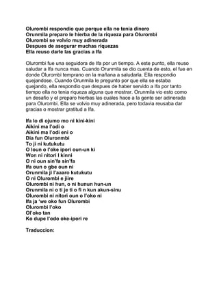 Olurombi respondio que porque ella no tenia dinero
Orunmila preparo le hierba de la riqueza para Olurombi
Olurombi se volvio muy adinerada
Despues de asegurar muchas riquezas
Ella reuso darle las gracias a Ifa

Olurombi fue una seguidora de Ifa por un tiempo. A este punto, ella reuso
saludar a Ifa nunca mas. Cuando Orunmila se dio cuenta de esto, el fue en
donde Olurombi temprano en la mañana a saludarla. Ella respondio
quejandose. Cuando Orunmila le pregunto por que ella se estaba
quejando, ella respondio que despues de haber servido a Ifa por tanto
tiempo ella no tenia riqueza alguna que mostrar. Orunmila vio esto como
un desafio y el preparo hierbas las cuales hace a la gente ser adinerada
para Olurombi. Ella se volvio muy adinerada, pero todavia reusaba dar
gracias o mostrar gratitud a Ifa.

Ifa lo di ojumo mo ni kini-kini
Aikini ma l’odi o
Aikini ma l’odi eni o
Dia fun Oluronmbi
To ji ni kutukutu
O loun o l’oke ipori oun-un ki
Won ni nitori I kinni
O ni oun sin’fa sin’fa
Ifa oun o gbe oun ni
Orunmila ji l’aaaro kutukutu
O ni Olurombi e jiire
Olurombi ni hun, o ni hunun hun-un
Orunmila ni o ti je ti o fi n kun akun-sinu
Olurombi ni nitori oun o l’oko ni
Ifa ja ‘we oko fun Olurombi
Olurombi l’oko
Ol’oko tan
Ko dupe I’odo oke-ipori re

Traduccion:
 