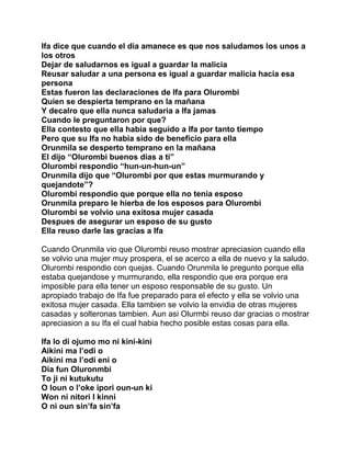 Ifa dice que cuando el dia amanece es que nos saludamos los unos a
los otros
Dejar de saludarnos es igual a guardar la malicia
Reusar saludar a una persona es igual a guardar malicia hacia esa
persona
Estas fueron las declaraciones de Ifa para Olurombi
Quien se despierta temprano en la mañana
Y decalro que ella nunca saludaria a Ifa jamas
Cuando le preguntaron por que?
Ella contesto que ella habia seguido a Ifa por tanto tiempo
Pero que su Ifa no habia sido de beneficio para ella
Orunmila se desperto temprano en la mañana
El dijo “Olurombi buenos dias a ti”
Olurombi respondio “hun-un-hun-un”
Orunmila dijo que “Olurombi por que estas murmurando y
quejandote”?
Olurombi respondio que porque ella no tenia esposo
Orunmila preparo le hierba de los esposos para Olurombi
Olurombi se volvio una exitosa mujer casada
Despues de asegurar un esposo de su gusto
Ella reuso darle las gracias a Ifa

Cuando Orunmila vio que Olurombi reuso mostrar apreciasion cuando ella
se volvio una mujer muy prospera, el se acerco a ella de nuevo y la saludo.
Olurombi respondio con quejas. Cuando Orunmila le pregunto porque ella
estaba quejandose y murmurando, ella respondio que era porque era
imposible para ella tener un esposo responsable de su gusto. Un
apropiado trabajo de Ifa fue preparado para el efecto y ella se volvio una
exitosa mujer casada. Ella tambien se volvio la envidia de otras mujeres
casadas y solteronas tambien. Aun asi Olurmbi reuso dar gracias o mostrar
apreciasion a su Ifa el cual habia hecho posible estas cosas para ella.

Ifa lo di ojumo mo ni kini-kini
Aikini ma l’odi o
Aikini ma l’odi eni o
Dia fun Oluronmbi
To ji ni kutukutu
O loun o l’oke ipori oun-un ki
Won ni nitori I kinni
O ni oun sin’fa sin’fa
 