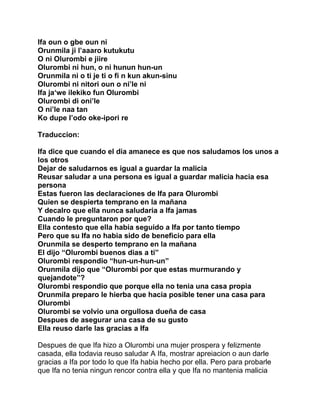 Ifa oun o gbe oun ni
Orunmila ji l’aaaro kutukutu
O ni Olurombi e jiire
Olurombi ni hun, o ni hunun hun-un
Orunmila ni o ti je ti o fi n kun akun-sinu
Olurombi ni nitori oun o ni’le ni
Ifa ja‘we ilekiko fun Olurombi
Olurombi di oni’le
O ni’le naa tan
Ko dupe I’odo oke-ipori re

Traduccion:

Ifa dice que cuando el dia amanece es que nos saludamos los unos a
los otros
Dejar de saludarnos es igual a guardar la malicia
Reusar saludar a una persona es igual a guardar malicia hacia esa
persona
Estas fueron las declaraciones de Ifa para Olurombi
Quien se despierta temprano en la mañana
Y decalro que ella nunca saludaria a Ifa jamas
Cuando le preguntaron por que?
Ella contesto que ella habia seguido a Ifa por tanto tiempo
Pero que su Ifa no habia sido de beneficio para ella
Orunmila se desperto temprano en la mañana
El dijo “Olurombi buenos dias a ti”
Olurombi respondio “hun-un-hun-un”
Orunmila dijo que “Olurombi por que estas murmurando y
quejandote”?
Olurombi respondio que porque ella no tenia una casa propia
Orunmila preparo le hierba que hacia posible tener una casa para
Olurombi
Olurombi se volvio una orgullosa dueña de casa
Despues de asegurar una casa de su gusto
Ella reuso darle las gracias a Ifa

Despues de que Ifa hizo a Olurombi una mujer prospera y felizmente
casada, ella todavia reuso saludar A Ifa, mostrar apreiacion o aun darle
gracias a Ifa por todo lo que Ifa habia hecho por ella. Pero para probarle
que Ifa no tenia ningun rencor contra ella y que Ifa no mantenia malicia
 