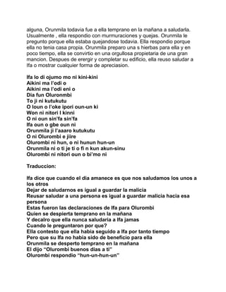 alguna, Orunmila todavia fue a ella temprano en la mañana a saludarla.
Usualmente , ella respondio con murmuraciones y quejas. Orunmila le
pregunto porque ella estaba quejandose todavia. Ella respondio porque
ella no tenia casa propia. Orunmila preparo una s hierbas para ella y en
poco tiempo, ella se convirtio en una orgullosa propietaria de una gran
mancion. Despues de erergir y completar su edificio, ella reuso saludar a
Ifa o mostrar cualquier forma de apreciasion.

Ifa lo di ojumo mo ni kini-kini
Aikini ma l’odi o
Aikini ma l’odi eni o
Dia fun Oluronmbi
To ji ni kutukutu
O loun o l’oke ipori oun-un ki
Won ni nitori I kinni
O ni oun sin’fa sin’fa
Ifa oun o gbe oun ni
Orunmila ji l’aaaro kutukutu
O ni Olurombi e jiire
Olurombi ni hun, o ni hunun hun-un
Orunmila ni o ti je ti o fi n kun akun-sinu
Olurombi ni nitori oun o bi’mo ni

Traduccion:

Ifa dice que cuando el dia amanece es que nos saludamos los unos a
los otros
Dejar de saludarnos es igual a guardar la malicia
Reusar saludar a una persona es igual a guardar malicia hacia esa
persona
Estas fueron las declaraciones de Ifa para Olurombi
Quien se despierta temprano en la mañana
Y decalro que ella nunca saludaria a Ifa jamas
Cuando le preguntaron por que?
Ella contesto que ella habia seguido a Ifa por tanto tiempo
Pero que su Ifa no habia sido de beneficio para ella
Orunmila se desperto temprano en la mañana
El dijo “Olurombi buenos dias a ti”
Olurombi respondio “hun-un-hun-un”
 