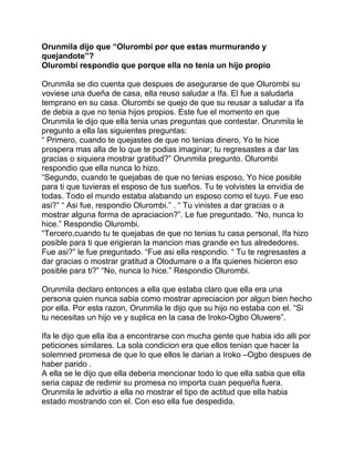 Orunmila dijo que “Olurombi por que estas murmurando y
quejandote”?
Olurombi respondio que porque ella no tenia un hijo propio

Orunmila se dio cuenta que despues de asegurarse de que Olurombi su
voviese una dueña de casa, ella reuso saludar a Ifa. El fue a saludarla
temprano en su casa. Olurombi se quejo de que su reusar a saludar a Ifa
de debia a que no tenia hijos propios. Este fue el momento en que
Orunmila le dijo que ella tenia unas preguntas que contestar. Orunmila le
pregunto a ella las siguientes preguntas:
“ Primero, cuando te quejastes de que no tenias dinero, Yo te hice
prospera mas alla de lo que te podias imaginar; tu regresastes a dar las
gracias o siquiera mostrar gratitud?” Orunmila pregunto. Olurombi
respondio que ella nunca lo hizo.
“Segundo, cuando te quejabas de que no tenias esposo, Yo hice posible
para ti que tuvieras el esposo de tus sueños. Tu te volvistes la envidia de
todas. Todo el mundo estaba alabando un esposo como el tuyo. Fue eso
asi?” “ Asi fue, respondio Olurombi.” . “ Tu vinistes a dar gracias o a
mostrar alguna forma de apraciacion?”. Le fue preguntado. “No, nunca lo
hice.” Respondio Olurombi.
“Tercero,cuando tu te quejabas de que no tenias tu casa personal, Ifa hizo
posible para ti que erigieran la mancion mas grande en tus alrededores.
Fue asi?” le fue preguntado. “Fue asi ella respondio. “ Tu te regresastes a
dar gracias o mostrar gratitud a Olodumare o a Ifa quienes hicieron eso
posible para ti?” “No, nunca lo hice.” Respondio Olurombi.

Orunmila declaro entonces a ella que estaba claro que ella era una
persona quien nunca sabia como mostrar apreciacion por algun bien hecho
por ella. Por esta razon, Orunmila le dijo que su hijo no estaba con el. “Si
tu necesitas un hijo ve y suplica en la casa de Iroko-Ogbo Oluwere”.

Ifa le dijo que ella iba a encontrarse con mucha gente que habia ido alli por
peticiones similares. La sola condicion era que ellos tenian que hacer la
solemned promesa de que lo que ellos le darian a Iroko –Ogbo despues de
haber parido .
A ella se le dijo que ella deberia mencionar todo lo que ella sabia que ella
seria capaz de redimir su promesa no importa cuan pequeña fuera.
Orunmila le advirtio a ella no mostrar el tipo de actitud que ella habia
estado mostrando con el. Con eso ella fue despedida.
 