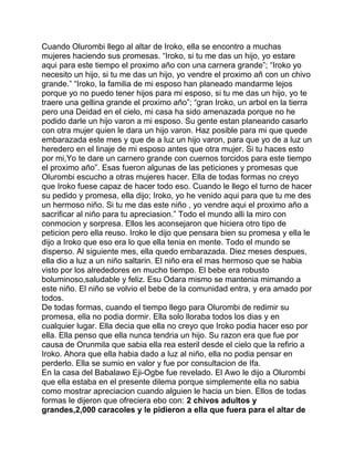 Cuando Olurombi llego al altar de Iroko, ella se encontro a muchas
mujeres haciendo sus promesas. “Iroko, si tu me das un hijo, yo estare
aqui para este tiempo el proximo año con una carnera grande”; “Iroko yo
necesito un hijo, si tu me das un hijo, yo vendre el proximo añ con un chivo
grande.” “Iroko, la familia de mi esposo han planeado mandarme lejos
porque yo no puedo tener hijos para mi esposo, si tu me das un hijo, yo te
traere una gellina grande el proximo año”; “gran Iroko, un arbol en la tierra
pero una Deidad en el cielo, mi casa ha sido amenazada porque no he
podido darle un hijo varon a mi esposo. Su gente estan planeando casarlo
con otra mujer quien le dara un hijo varon. Haz posible para mi que quede
embarazada este mes y que de a luz un hijo varon, para que yo de a luz un
heredero en el linaje de mi esposo antes que otra mujer. Si tu haces esto
por mi,Yo te dare un carnero grande con cuernos torcidos para este tiempo
el proximo año”. Esas fueron algunas de las peticiones y promesas que
Olurombi escucho a otras mujeres hacer. Ella de todas formas no creyo
que Iroko fuese capaz de hacer todo eso. Cuando le llego el turno de hacer
su pedido y promesa, ella dijo; Iroko, yo he venido aqui para que tu me des
un hermoso niño. Si tu me das este niño , yo vendre aqui el proximo año a
sacrificar al niño para tu apreciasion.” Todo el mundo alli la miro con
conmocion y sorpresa. Ellos les aconsejaron que hiciera otro tipo de
peticion pero ella reuso. Iroko le dijo que pensara bien su promesa y ella le
dijo a Iroko que eso era lo que ella tenia en mente. Todo el mundo se
disperso. Al siguiente mes, ella quedo embarazada. Diez meses despues,
ella dio a luz a un niño saltarin. El niño era el mas hermoso que se habia
visto por los alrededores en mucho tiempo. El bebe era robusto
boluminoso,saludable y feliz. Esu Odara mismo se mantenia mimando a
este niño. El niño se volvio el bebe de la comunidad entra, y era amado por
todos.
De todas formas, cuando el tiempo llego para Olurombi de redimir su
promesa, ella no podia dormir. Ella solo lloraba todos los dias y en
cualquier lugar. Ella decia que ella no creyo que Iroko podia hacer eso por
ella. Ella penso que ella nunca tendria un hijo. Su razon era que fue por
causa de Orunmila que sabia ella rea esteril desde el cielo que la refirio a
Iroko. Ahora que ella habia dado a luz al niño, ella no podia pensar en
perderlo. Ella se sumio en valor y fue por consultacion de Ifa.
En la casa del Babalawo Eji-Ogbe fue revelado. El Awo le dijo a Olurombi
que ella estaba en el presente dilema porque simplemente ella no sabia
como mostrar apreciacion cuando alguien le hacia un bien. Ellos de todas
formas le dijeron que ofreciera ebo con: 2 chivos adultos y
grandes,2,000 caracoles y le pidieron a ella que fuera para el altar de
 