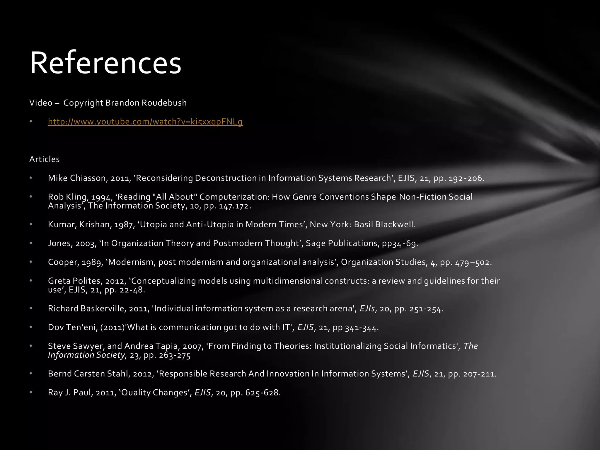 References
Video – Copyright Brandon Roudebush

•   http://www.youtube.com/watch?v=ki5xxqpFNLg



Articles

•   Mike Chiasson, 2011, ‘Reconsidering Deconstruction in Information Systems Research’, EJIS, 21, pp. 192 -206.

•   Rob Kling, 1994, ‘Reading "All About" Computerization: How Genre Conventions Shape Non-Fiction Social
    Analysis’, The Information Society, 10, pp. 147.172.

•   Kumar, Krishan, 1987, ‘Utopia and Anti-Utopia in Modern Times’, New York: Basil Blackwell.

•   Jones, 2003, ‘In Organization Theory and Postmodern Thought’, Sage Publications, pp34 -69.

•   Cooper, 1989, ‘Modernism, post modernism and organizational analysis’, Organization Studies, 4, pp. 479 –502.

•   Greta Polites, 2012, ‘Conceptualizing models using multidimensional constructs: a review and guidelines for their
    use’, EJIS, 21, pp. 22-48.

•   Richard Baskerville, 2011, 'Individual information system as a research arena', EJIs, 20, pp. 251-254.

•   Dov Ten'eni, (2011)'What is communication got to do with IT', EJIS, 21, pp 341-344.

•   Steve Sawyer, and Andrea Tapia, 2007, 'From Finding to Theories: Institutionalizing Social Informatics', The
    Information Society, 23, pp. 263-275

•   Bernd Carsten Stahl, 2012, ‘Responsible Research And Innovation In Information Systems’, EJIS, 21, pp. 207-211.

•   Ray J. Paul, 2011, ‘Quality Changes’, EJIS, 20, pp. 625-628.
 