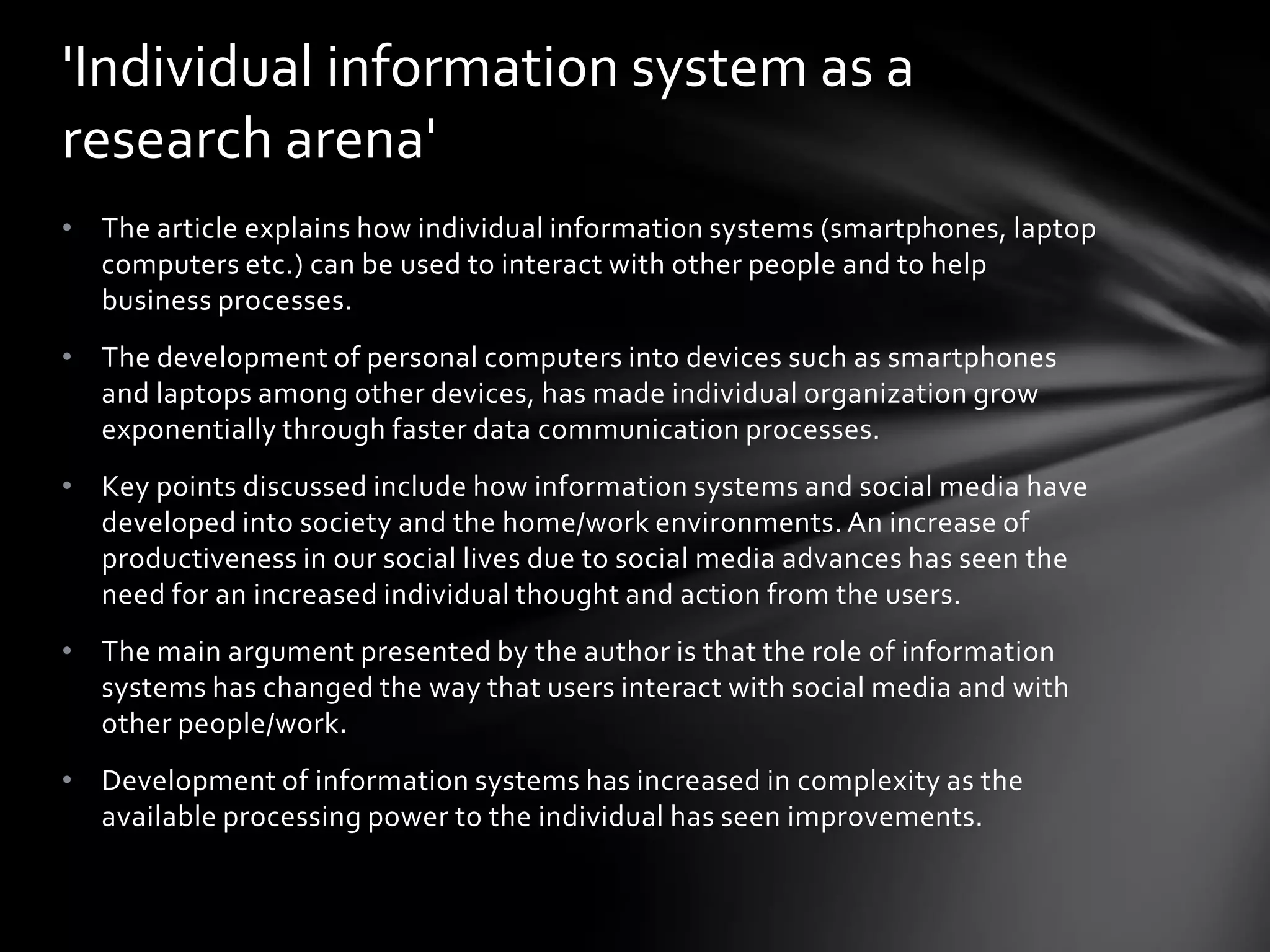 'Individual information system as a
research arena'
• The article explains how individual information systems (smartphones, laptop
  computers etc.) can be used to interact with other people and to help
  business processes.
• The development of personal computers into devices such as smartphones
  and laptops among other devices, has made individual organization grow
  exponentially through faster data communication processes.
• Key points discussed include how information systems and social media have
  developed into society and the home/work environments. An increase of
  productiveness in our social lives due to social media advances has seen the
  need for an increased individual thought and action from the users.
• The main argument presented by the author is that the role of information
  systems has changed the way that users interact with social media and with
  other people/work.
• Development of information systems has increased in complexity as the
  available processing power to the individual has seen improvements.
 