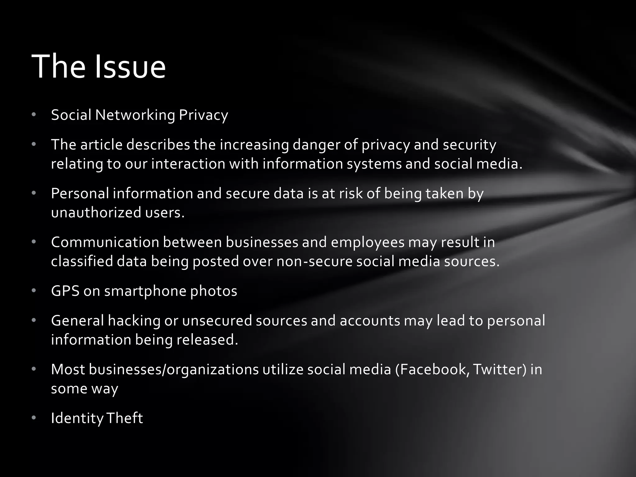 The Issue
• Social Networking Privacy
• The article describes the increasing danger of privacy and security
  relating to our interaction with information systems and social media.
• Personal information and secure data is at risk of being taken by
  unauthorized users.
• Communication between businesses and employees may result in
  classified data being posted over non-secure social media sources.
• GPS on smartphone photos
• General hacking or unsecured sources and accounts may lead to personal
  information being released.
• Most businesses/organizations utilize social media (Facebook, Twitter) in
  some way
• Identity Theft
 