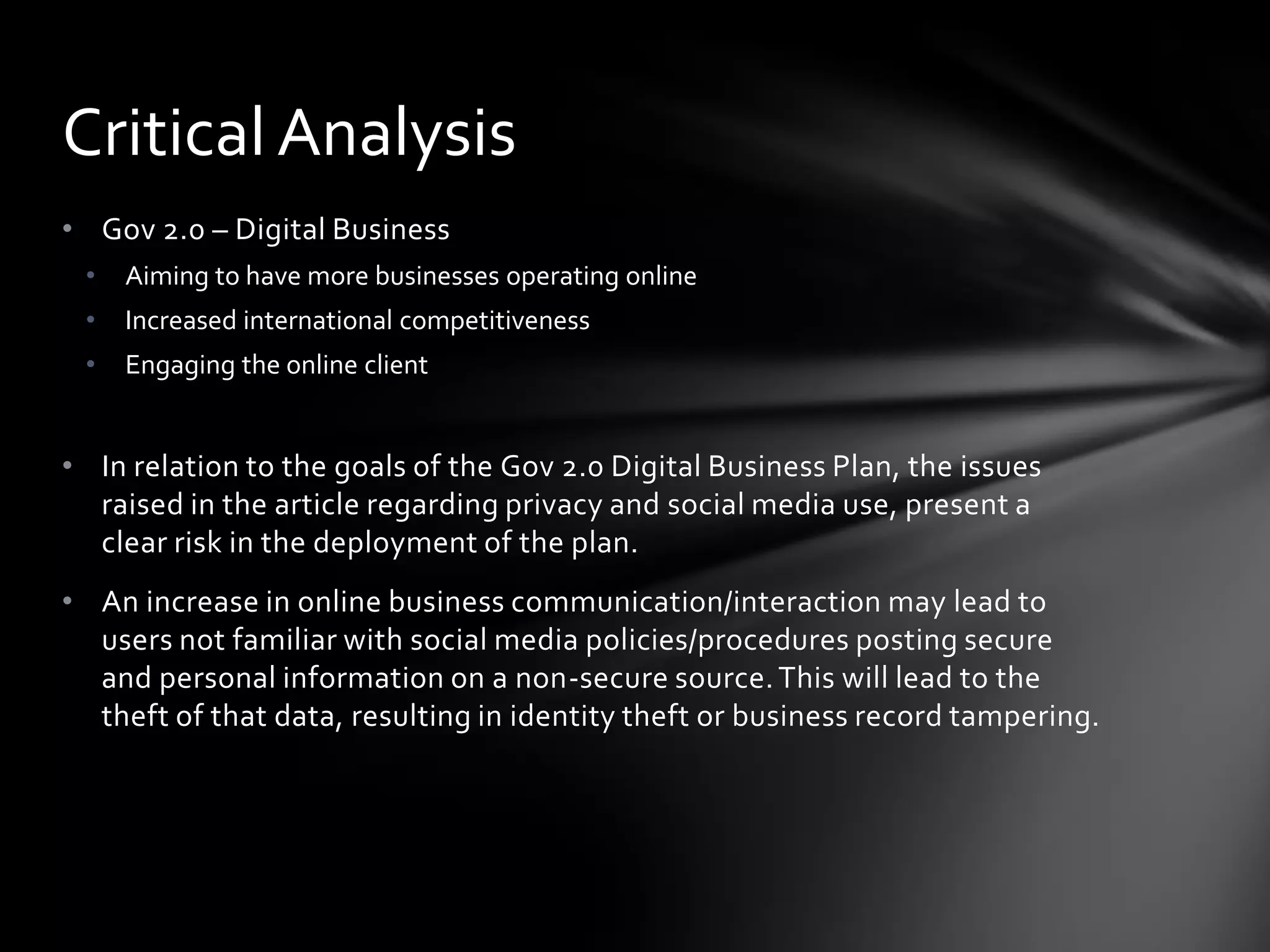 Critical Analysis
• Gov 2.0 – Digital Business
 •   Aiming to have more businesses operating online
 •   Increased international competitiveness
 •   Engaging the online client


• In relation to the goals of the Gov 2.0 Digital Business Plan, the issues
  raised in the article regarding privacy and social media use, present a
  clear risk in the deployment of the plan.
• An increase in online business communication/interaction may lead to
  users not familiar with social media policies/procedures posting secure
  and personal information on a non-secure source. This will lead to the
  theft of that data, resulting in identity theft or business record tampering.
 