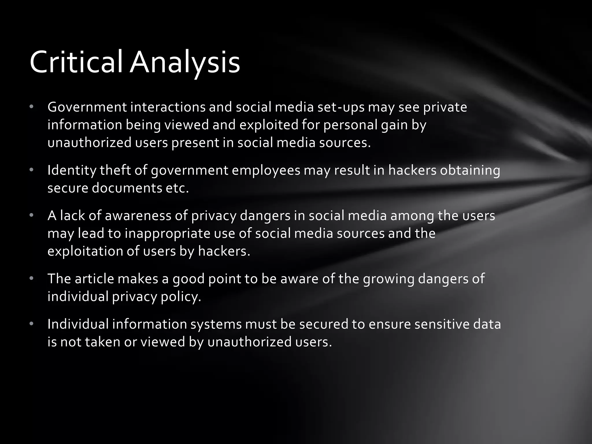 Critical Analysis
• Government interactions and social media set-ups may see private
  information being viewed and exploited for personal gain by
  unauthorized users present in social media sources.
• Identity theft of government employees may result in hackers obtaining
  secure documents etc.
• A lack of awareness of privacy dangers in social media among the users
  may lead to inappropriate use of social media sources and the
  exploitation of users by hackers.
• The article makes a good point to be aware of the growing dangers of
  individual privacy policy.
• Individual information systems must be secured to ensure sensitive data
  is not taken or viewed by unauthorized users.
 