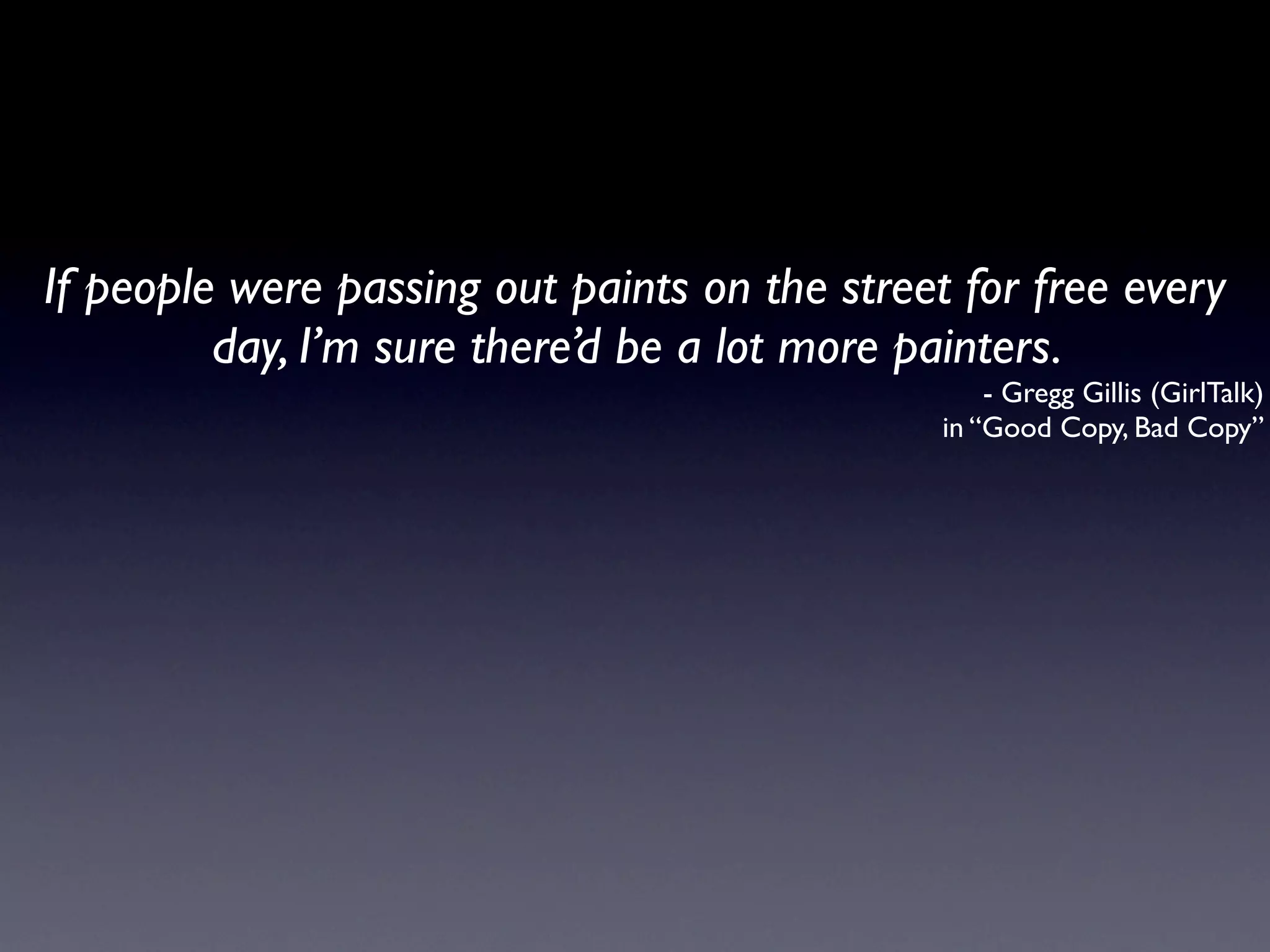 If people were passing out paints on the street for free every
         day, I’m sure there’d be a lot more painters.
                                                   - Gregg Gillis (GirlTalk)
                                               in “Good Copy, Bad Copy”
 