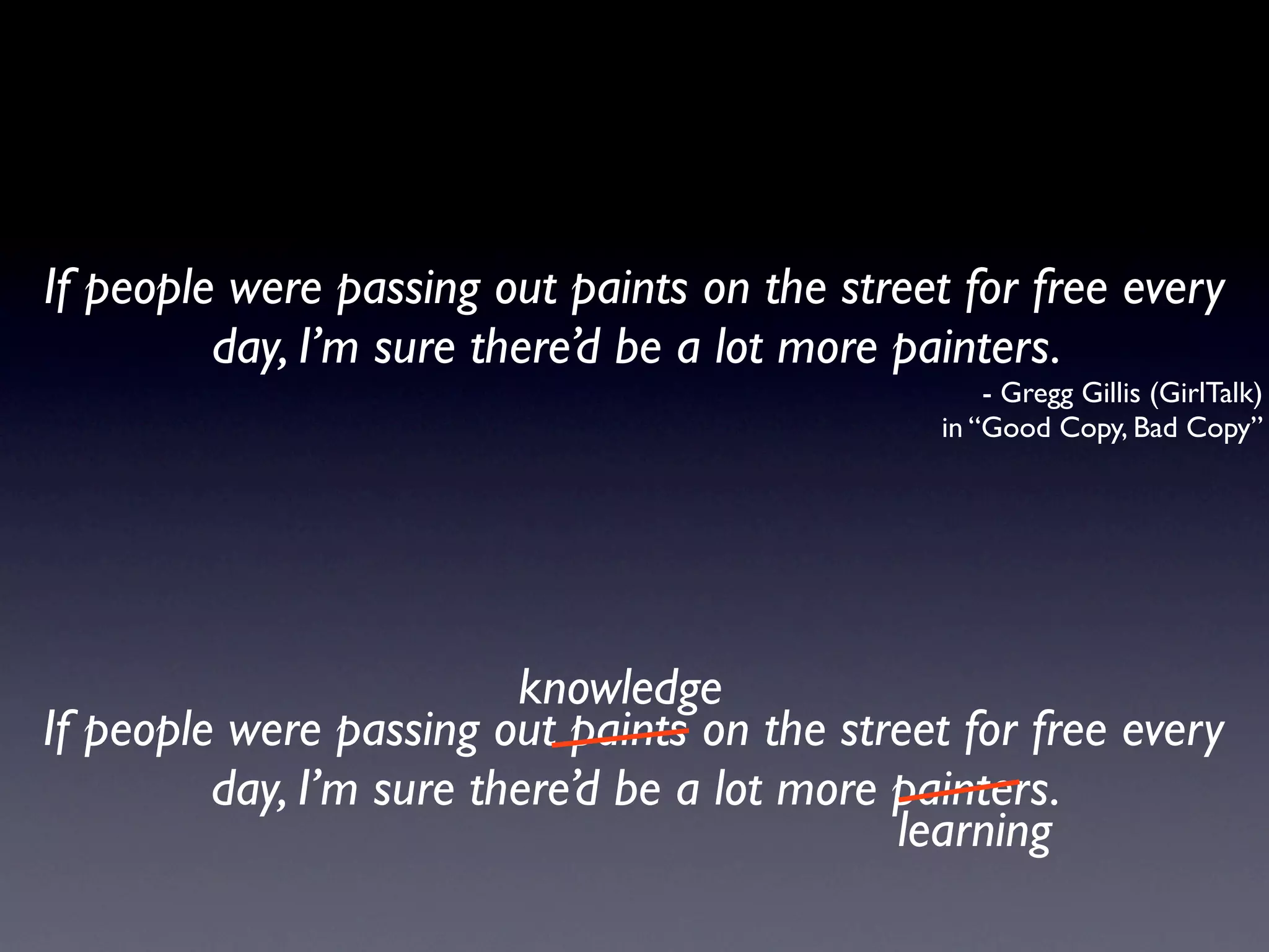 If people were passing out paints on the street for free every
         day, I’m sure there’d be a lot more painters.
                                                   - Gregg Gillis (GirlTalk)
                                               in “Good Copy, Bad Copy”




                         knowledge
If people were passing out paints on the street for free every
         day, I’m sure there’d be a lot more painters.
                                             learning
 