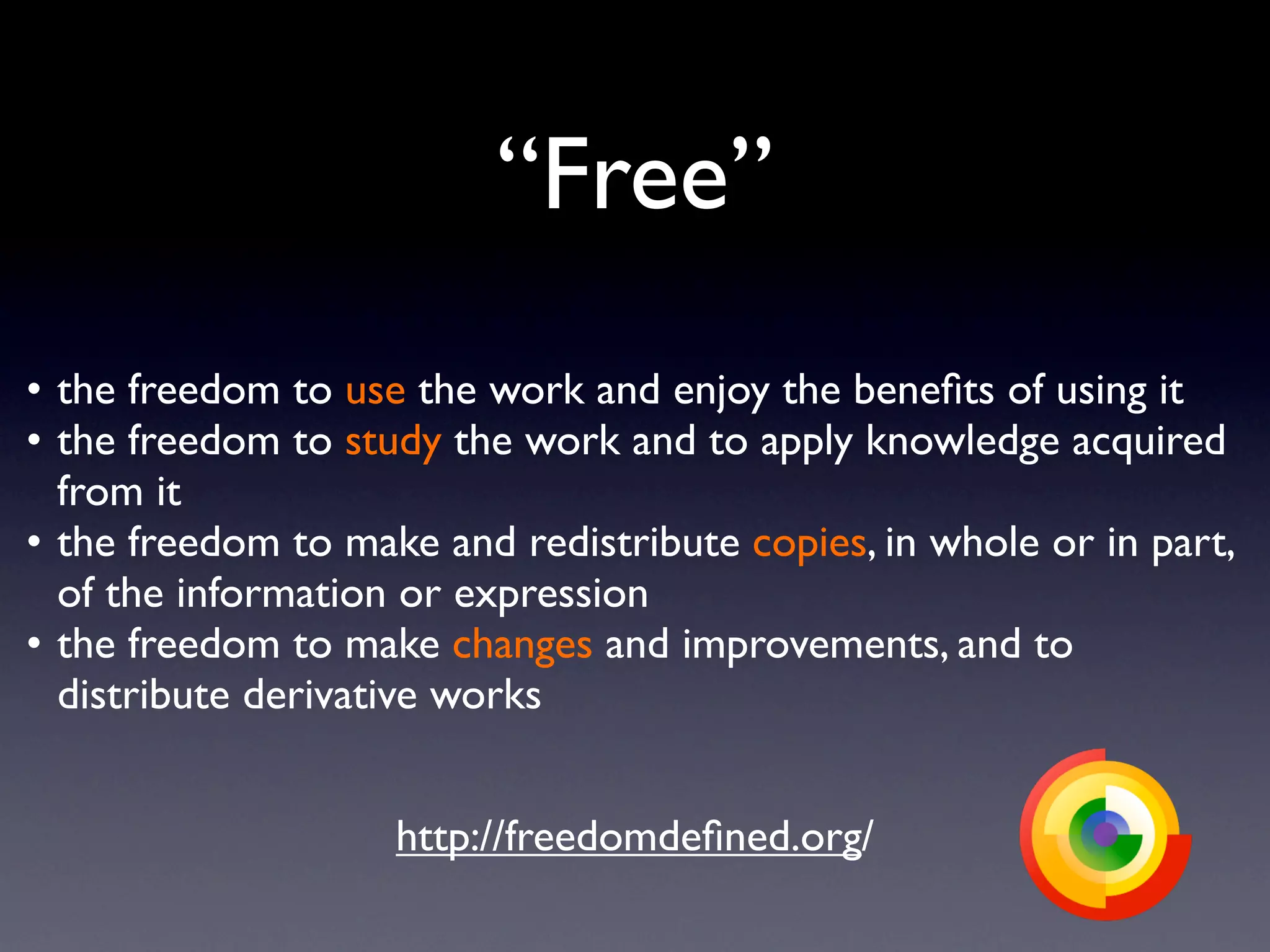 “Free”

•
the freedom to use the work and enjoy the beneﬁts of using it

•
the freedom to study the work and to apply knowledge acquired
   from it

•
the freedom to make and redistribute copies, in whole or in part,
   of the information or expression

•
the freedom to make changes and improvements, and to
   distribute derivative works


                     http://freedomdeﬁned.org/
 