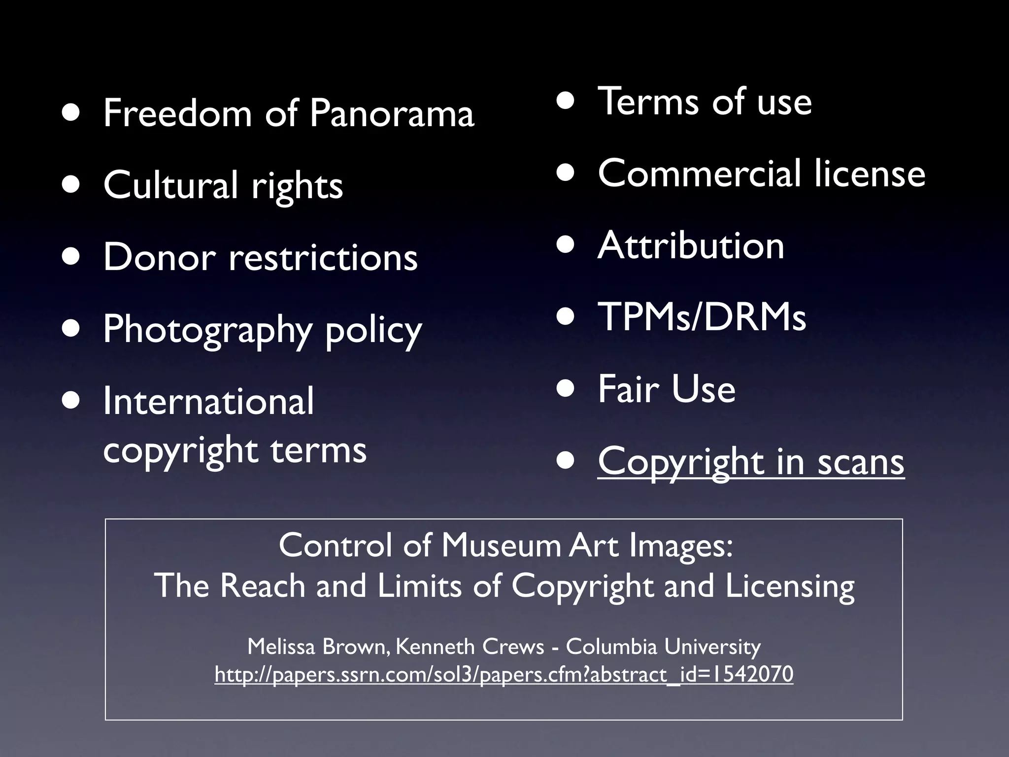 • Freedom of Panorama                     • Terms of use
• Cultural rights                         • Commercial license
• Donor restrictions                      • Attribution
• Photography policy                      • TPMs/DRMs
• International                           • Fair Use
  copyright terms
                                          • Copyright in scans
            Control of Museum Art Images:
     The Reach and Limits of Copyright and Licensing
            Melissa Brown, Kenneth Crews - Columbia University
         http://papers.ssrn.com/sol3/papers.cfm?abstract_id=1542070
 