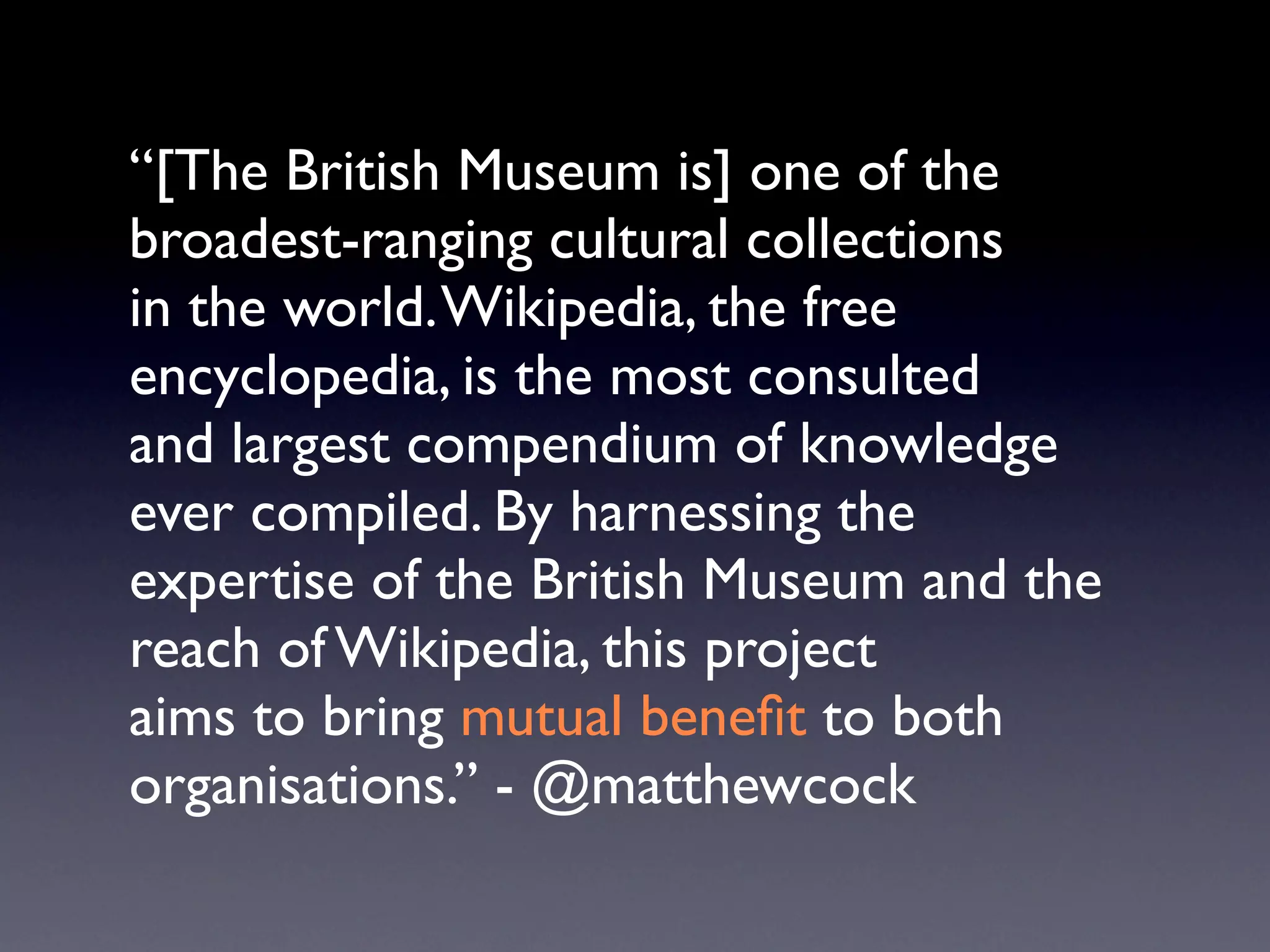 “[The British Museum is] one of the
broadest-ranging cultural collections
in the world. Wikipedia, the free
encyclopedia, is the most consulted
and largest compendium of knowledge
ever compiled. By harnessing the
expertise of the British Museum and the
reach of Wikipedia, this project
aims to bring mutual beneﬁt to both
organisations.” - @matthewcock
 