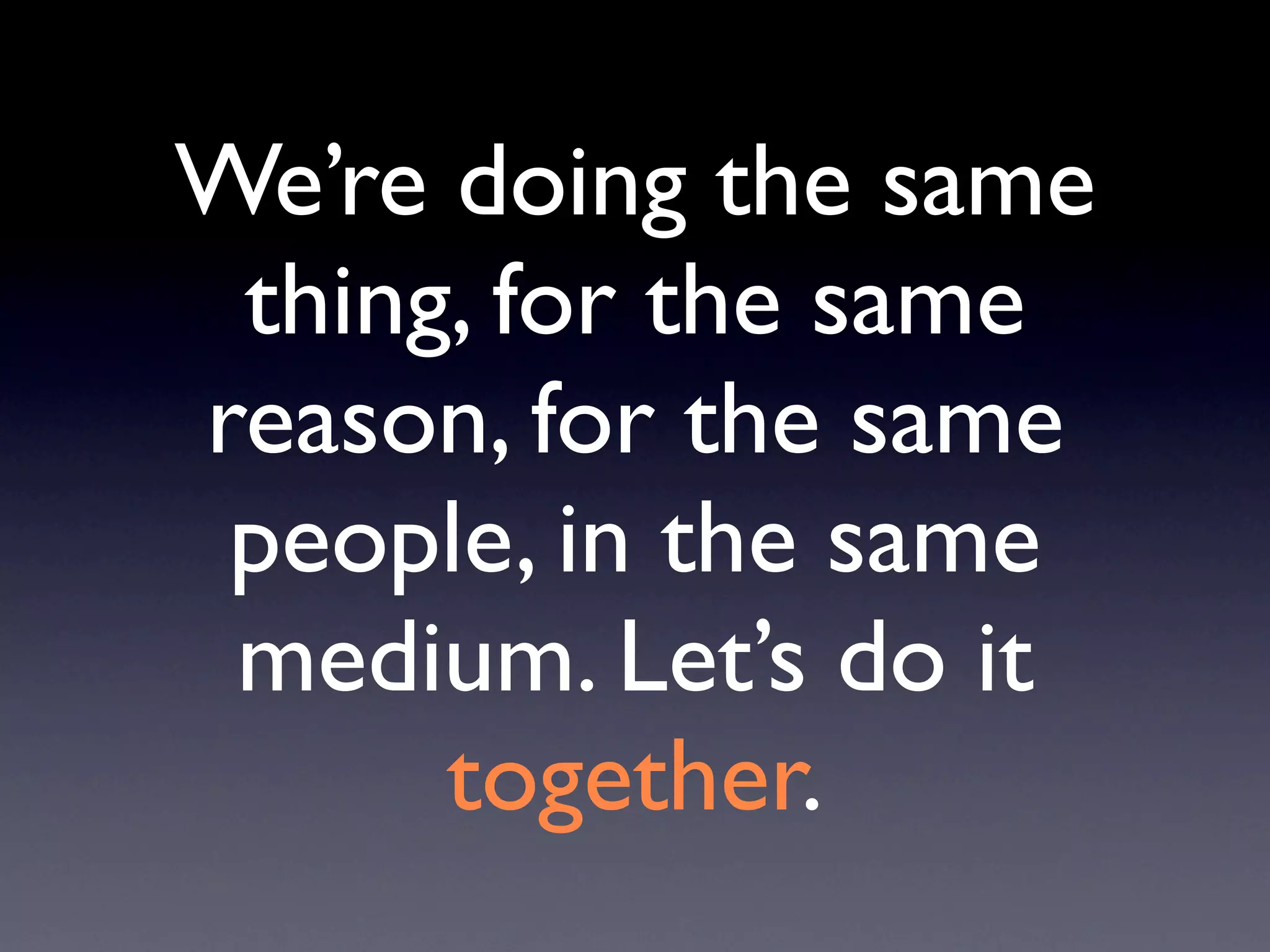 We’re doing the same
 thing, for the same
reason, for the same
 people, in the same
 medium. Let’s do it
      together.
 