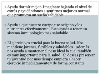 Ayuda dormir mejor. Imagínate bajando el nivel de estrés y ayudándonos a sentirnos mejor es normal que promueva un sueño saludable. Ayuda a que nuestro cuerpo use oxigeno y los nutrientes efectivamente.  Esto ayuda a tener un sistema inmunológico más saludable.  El ejercicio es crucial para la buena salud. Nos mantiene jóvenes, flexibles y saludables.  Además nos ayuda a mantener el peso ideal lo cual también es muy importante para la salud.  Si deseas preservar tu juventud por mas tiempo empieza a hacer ejercicio inmediatamente y de forma constante.    