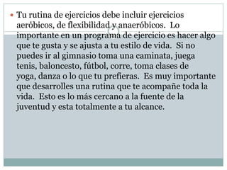 Tu rutina de ejercicios debe incluir ejercicios aeróbicos, de flexibilidad y anaeróbicos.  Lo importante en un programa de ejercicio es hacer algo que te gusta y se ajusta a tu estilo de vida.  Si no puedes ir al gimnasio toma una caminata, juega tenis, baloncesto, fútbol, corre, toma clases de yoga, danza o lo que tu prefieras.  Es muy importante que desarrolles una rutina que te acompañe toda la vida.  Esto es lo más cercano a la fuente de la juventud y esta totalmente a tu alcance. 