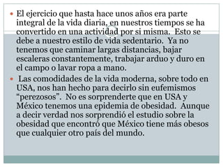 El ejercicio que hasta hace unos años era parte integral de la vida diaria, en nuestros tiempos se ha convertido en una actividad por si misma.  Esto se debe a nuestro estilo de vida sedentario.  Ya no tenemos que caminar largas distancias, bajar escaleras constantemente, trabajar arduo y duro en el campo o lavar ropa a mano.  Las comodidades de la vida moderna, sobre todo en USA, nos han hecho para decirlo sin eufemismos “perezosos”.  No es sorprenderte que en USA y México tenemos una epidemia de obesidad.  Aunque a decir verdad nos sorprendió el estudio sobre la obesidad que encontró que México tiene más obesos que cualquier otro país del mundo.