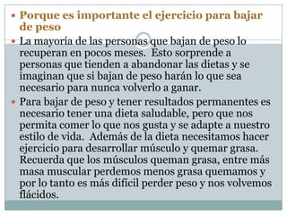 Porque es importante el ejercicio para bajar de peso La mayoría de las personas que bajan de peso lo recuperan en pocos meses.  Esto sorprende a personas que tienden a abandonar las dietas y se imaginan que si bajan de peso harán lo que sea necesario para nunca volverlo a ganar.  Para bajar de peso y tener resultados permanentes es necesario tener una dieta saludable, pero que nos permita comer lo que nos gusta y se adapte a nuestro estilo de vida.  Además de la dieta necesitamos hacer ejercicio para desarrollar músculo y quemar grasa.  Recuerda que los músculos queman grasa, entre más masa muscular perdemos menos grasa quemamos y por lo tanto es más difícil perder peso y nos volvemos flácidos.   