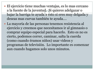 El ejercicio tiene muchas ventajas, es lo mas cercano a la fuente de la juventud.  Si quieres adelgazar o bajar la barriga te ayuda a esto si eres muy delgada y deseas mas curvas también te ayuda….La mayoría de las personas tenemos resistencia al ejercicio y creemos que necesitamos ir al gimnasio o comprar equipo especial para hacerlo.  Esto es no es cierto, podemos correr, caminar, salta la cuerda (como cuando éramos niños) usar videos y programas de televisión.  Lo importante es comenzar aun cuando hagamos solo unos minutos.  