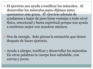El ejercicio nos ayuda a tonificar los músculos.  Al desarrollar los músculos como dijimos antes quemamos más grasa.  El ejercicio además de ayudarnos a bajar de peso tiene ventajas a todo nivel físico, emocional y hasta espiritual porque nos ayuda a sentirnos mejor con nosotros mismos. Nos da energía.  Solo piensa la sensación que tienes después de hacer ejercicio. Ayuda a alargar, tonificar y desarrollar los músculos.  En otras palabras tu cuerpo luce saludable, con curvas y joven. 