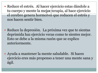 Reduce el estrés.  Al hacer ejercicio estas dándole a tu cuerpo y mente la mejor terapia, al hace ejercicio el cerebro genera hormonas que reducen el estrés y nos hacen sentir bien. Reduce la depresión.  La próxima vez que te sientas deprimida haz ejercicio veras como te sientes mejor.  Esto se debe a la misma razón que se explico anteriormente.Ayuda a mantener la mente saludable.  Si haces ejercicio eres más propenso a tener una mente sana y ágil. 