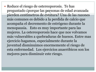 Reduce el riesgo de ostereoporosis.  Te has preguntado ¿porque las personas de edad avanzada pierden centímetros de estatura? Una de las razones más comunes es debido a la perdida de calcio que acompaña el decremento de estrógeno durante la menopausia.   Esto es muy importante para las mujeres. La ostereoporosis hace que nos volvamos más vulnerables a quebraduras de huesos. Entre mas ejercicio hagamos, especialmente durante la juventud disminuimos enormemente el riesgo de esta enfermedad.  Los ejercicios anaeróbicos son los mejores para disminuir este riesgo. 