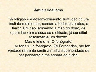Anticlericalismo 
“A religião é o desenvolvimento suntuoso de um 
instinto rudimentar, comum a todos os brutos, o 
terror. Um cão lambendo a mão do dono, de 
quem lhe vem o osso ou o chicote, já constitui 
toscamente um devoto. 
Mas o telefone! O fonógrafo! 
- Aí tens tu, o fonógrafo, Zé Fernandes, me faz 
verdadeiramente sentir a minha superioridade de 
ser pensante e me separa do bicho. 
 