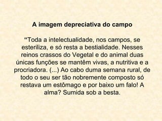 A imagem depreciativa do campo 
“Toda a intelectualidade, nos campos, se 
esteriliza, e só resta a bestialidade. Nesses 
reinos crassos do Vegetal e do animal duas 
únicas funções se mantêm vivas, a nutritiva e a 
procriadora. (...) Ao cabo duma semana rural, de 
todo o seu ser tão nobremente composto só 
restava um estômago e por baixo um falo! A 
alma? Sumida sob a besta. 
 