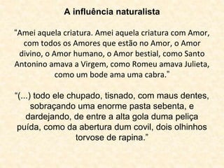 A influência naturalista 
“Amei aquela criatura. Amei aquela criatura com Amor, 
com todos os Amores que estão no Amor, o Amor 
divino, o Amor humano, o Amor bestial, como Santo 
Antonino amava a Virgem, como Romeu amava Julieta, 
como um bode ama uma cabra.” 
“(...) todo ele chupado, tisnado, com maus dentes, 
sobraçando uma enorme pasta sebenta, e 
dardejando, de entre a alta gola duma peliça 
puída, como da abertura dum covil, dois olhinhos 
torvose de rapina.” 
 