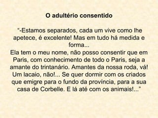 O adultério consentido 
“-Estamos separados, cada um vive como lhe 
apetece, é excelente! Mas em tudo há medida e 
forma... 
Ela tem o meu nome, não posso consentir que em 
Paris, com conhecimento de todo o Paris, seja a 
amante do trintanário. Amantes da nossa roda, vá! 
Um lacaio, não!... Se quer dormir com os criados 
que emigre para o fundo da província, para a sua 
casa de Corbelle. E lá até com os animais!...” 
 