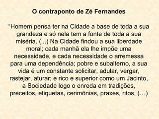 O contraponto de Zé Fernandes 
“Homem pensa ter na Cidade a base de toda a sua 
grandeza e só nela tem a fonte de toda a sua 
miséria. (...) Na Cidade findou a sua liberdade 
moral; cada manhã ela lhe impõe uma 
necessidade, e cada necessidade o arremessa 
para uma dependência; pobre e subalterno, a sua 
vida é um constante solicitar, adular, vergar, 
rastejar, aturar; e rico e superior como um Jacinto, 
a Sociedade logo o enreda em tradições, 
preceitos, etiquetas, cerimônias, praxes, ritos, (…) 
 