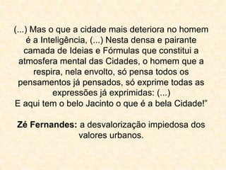 (...) Mas o que a cidade mais deteriora no homem 
é a Inteligência, (...) Nesta densa e pairante 
camada de Ideias e Fórmulas que constitui a 
atmosfera mental das Cidades, o homem que a 
respira, nela envolto, só pensa todos os 
pensamentos já pensados, só exprime todas as 
expressões já exprimidas: (...) 
E aqui tem o belo Jacinto o que é a bela Cidade!” 
Zé Fernandes: a desvalorização impiedosa dos 
valores urbanos. 
 