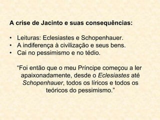 A crise de Jacinto e suas consequências: 
• Leituras: Eclesiastes e Schopenhauer. 
• A indiferença à civilização e seus bens. 
• Cai no pessimismo e no tédio. 
“Foi então que o meu Príncipe começou a ler 
apaixonadamente, desde o Eclesiastes até 
Schopenhauer, todos os líricos e todos os 
teóricos do pessimismo.” 
 