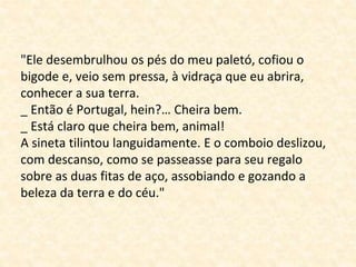"Ele desembrulhou os pés do meu paletó, cofiou o 
bigode e, veio sem pressa, à vidraça que eu abrira, 
conhecer a sua terra. 
_ Então é Portugal, hein?… Cheira bem. 
_ Está claro que cheira bem, animal! 
A sineta tilintou languidamente. E o comboio deslizou, 
com descanso, como se passeasse para seu regalo 
sobre as duas fitas de aço, assobiando e gozando a 
beleza da terra e do céu." 
 
