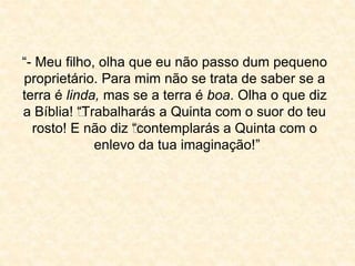 “- Meu filho, olha que eu não passo dum pequeno 
proprietário. Para mim não se trata de saber se a 
terra é linda, mas se a terra é boa. Olha o que diz 
a Bíblia! ““Trabalharás a Quinta com o suor do teu 
rosto! E não diz ““contemplarás a Quinta com o 
enlevo da tua imaginação!” 
 