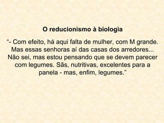 O reducionismo à biologia 
“- Com efeito, há aqui falta de mulher, com M grande. 
Mas essas senhoras aí das casas dos arredores... 
Não sei, mas estou pensando que se devem parecer 
com legumes. Sãs, nutritivas, excelentes para a 
panela - mas, enfim, legumes.” 
 