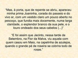 “Mas, à porta, que de repente se abriu, apareceu 
minha prima Joaninha, corada do passeio e do 
vivo ar, com um vestido claro um pouco aberto no 
pescoço, que fundia mais docemente, numa larga 
claridade, o esplendor branco da sua pele, e o 
louro ondeado dos seus cabelos (...)” 
“E foi assim que Jacinto, nessa tarde de 
Setembro, na Flor da Malva, viu aquela com 
quem casou em Maio, na capelinha de azulejos, 
quando o grande pé de roseira se cobrira todo de 
rosas.” 
 