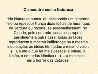 O encontro com a Natureza 
“Na Natureza nunca eu descobriria um contorno 
feio ou repetido! Nunca duas folhas de hera, que, 
na verdura ou recorte, se assemelhassem! Na 
Cidade, pelo contrário, cada casa repete 
servilmente a outra casa; todas as faces 
reproduzem a mesma indiferença ou a mesma 
inquietação; as ideias têm todas o mesmo valor, 
(...); e até o que há mais pessoal e íntimo, a 
Ilusão, é em todos idêntica (...) ... a mesmice – 
eis o horror das Cidades! 
 
