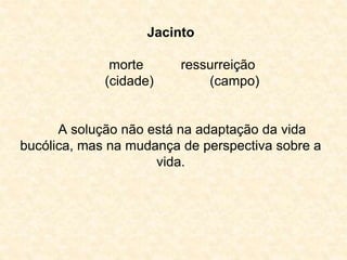 Jacinto 
morte ressurreição 
(cidade) (campo) 
A solução não está na adaptação da vida 
bucólica, mas na mudança de perspectiva sobre a 
vida. 
 
