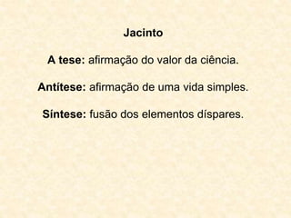 Jacinto 
A tese: afirmação do valor da ciência. 
Antítese: afirmação de uma vida simples. 
Síntese: fusão dos elementos díspares. 
 