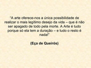 “A arte oferece-nos a única possibilidade de 
realizar o mais legítimo desejo da vida – que é não 
ser apagado de todo pela morte. A Arte é tudo 
porque só ela tem a duração – e tudo o resto é 
nada!” 
(Eça de Queirós) 
