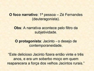 O foco narrativo: 1ª pessoa – Zé Fernandes 
(deuteragonista). 
Obs: A narrativa acontece pelo filtro da 
subjetividade. 
O protagonista: Jacinto - o desejo de 
contemporaneidade. 
“Este delicioso Jacinto fizera então vinte e três 
anos, e era um soberbo moço em quem 
reaparecera a força dos velhos Jacintos rurais.” 
 