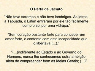 O Perfil de Jacinto 
“Não teve sarampo e não teve lombrigas. As letras, 
a Tabuada, o Latim entraram por ele tão facilmente 
como o sol por uma vidraça.” 
“Sem coração bastante forte para conceber um 
amor forte, e contente com esta incapacidade que 
o libertava (...).” 
“(...)indiferente ao Estado e ao Governo do 
Homens, nunca lhe conhecemos outra ambição 
além de compreender bem as Ideias Gerais; (...)” 
 