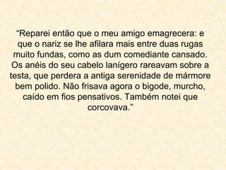 “Reparei então que o meu amigo emagrecera: e 
que o nariz se lhe afilara mais entre duas rugas 
muito fundas, como as dum comediante cansado. 
Os anéis do seu cabelo lanígero rareavam sobre a 
testa, que perdera a antiga serenidade de mármore 
bem polido. Não frisava agora o bigode, murcho, 
caído em fios pensativos. Também notei que 
corcovava.” 
 