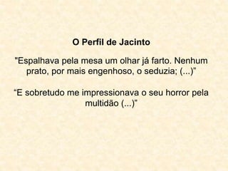 O Perfil de Jacinto 
"Espalhava pela mesa um olhar já farto. Nenhum 
prato, por mais engenhoso, o seduzia; (...)” 
“E sobretudo me impressionava o seu horror pela 
multidão (...)” 
 