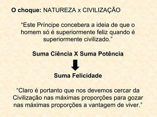 O choque: NATUREZA x CIVILIZAÇÃO 
“Este Príncipe concebera a ideia de que o 
homem só é superiormente feliz quando é 
superiormente civilizado.” 
Suma Ciência X Suma Potência 
Suma Felicidade 
“Claro é portanto que nos devemos cercar da 
Civilização nas máximas proporções para gozar 
nas máximas proporções a vantagem de viver.” 
 