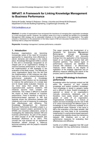 Electronic Journal of Knowledge Management, Volume 1 Issue 1 (2003) 1-12 1
http://www.ejkm.com ©MCIL All rights reserved
IMPaKT: A Framework for Linking Knowledge Management
to Business Performance
Patricia M Carrillo, Herbert S Robinson, Chimay J Anumba and Ahmed M Al-Ghassani,
Department of Civil and Building Engineering, Loughborough University, UK
P.M.Carrillo@lboro.ac.uk
Abstract: A number of organisations have recognised the importance of managing their organisation knowledge
in a more structured manner. However, the question arises as to how to evaluate the benefits of a Knowledge
Management (KM) strategy and its associated initiatives on the performance of the organisation. This paper
presents a framework for the assessment of the likely impact of KM and discusses findings from an evaluation
workshop held to critique the framework.
Keywords: Knowledge management, business performance, evaluation
1. Introduction
Business organisations are becoming
increasingly aware of the need for innovative
approaches to responding more effectively to
clients' demands and changes in the market
place. Knowledge Management (KM) is central
to this and is increasingly recognised as an
integral part of an organisation's strategy to
improve business performance. A key issue in
the implementation of KM strategies is the
evaluation of the likely impact. The difficulty for
many organisations stems from the fact that
the implementation of KM initiatives has often
been ad hoc, without a coherent framework for
performance evaluation. A Knowledge
Management (KM) initiative can be developed
to improve the performance of a simple task
and its impact easily evaluated. However, as
we move away from simple tasks to
organisation-wide systemic problems, KM
initiatives become more complex and
intertwined. This makes it difficult to evaluate
the impact of these initiatives on business
performance. There is therefore a need for a
performance-based approach to KM that
explicitly shows the interactions between KM
initiatives and a set of measures for evaluating
their effectiveness and efficiency. The
Knowledge Management for Improved
Business Performance (KnowBiz) project is a
three-year research project, sponsored by the
EPSRC and industrial collaborators, aimed at
investigating the relationship between KM and
business performance. As part of the project,
an initial concept of an KM framework was
developed (Robinson et al, 2001). This
concept has now evolved into an operational
framework refined through a follow-up
technical workshop with the project's industrial
collaborators.
This paper presents the development of a
framework for Improving Management
Performance through Knowledge
Transformation (IMPaKT) and discusses
findings from the application of the framework
based on an evaluation workshop held with
industrial partners. Two distinct types of
performance measures are identified to
evaluate KM initiatives - an effectiveness
measure, which relates to the degree of
realisation of the strategic objectives and an
efficiency measure reflecting the nature of the
process used to implement KM initiatives.
2. Linking KM strategy to business
performance
Knowledge within the business context can fall
within the spectrum of tacit (implicit)
knowledge and explicit (codified) knowledge.
Tacit knowledge is stored in people's heads
and is difficult to share. Explicit knowledge is
captured or stored in an organisation’s
manuals, procedures, databases, and is
therefore, more easily shared with other
people or parts of an organisation.
Organisational knowledge is a mixture of
explicit and tacit knowledge and the role of KM
is to unlock and leverage the different types of
knowledge so that it becomes available as an
organisational asset. However, a key issue in
KM is the evaluation of the likely benefits. KM
strategies are more likely to be successfully
implemented if a performance-based approach
is adopted that explicitly shows the interactions
between KM initiatives and a set of
performance measures for evaluating their
effectiveness and efficiency.
Carrillo et al (2000) suggested that KM could
be integrated into key performance indicators
 