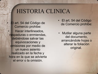 HISTORIA CLINICA El art. 54 del Código de Comercio prohibe:      Hacer interlineados, raspaduras o enmiendas, debiéndose salvar las equivocaciones y omisiones por medio de un nuevo asiento realizado en la fecha y hora en la que se advierta el error o la omisión. El art. 54 del Código de Comercio prohibe: Mutilar alguna parte del documento, arrancándole hojas o alterar la foliación original.   