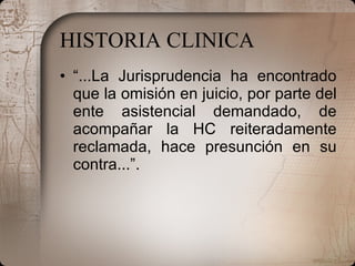 HISTORIA CLINICA “ ...La Jurisprudencia ha encontrado que la omisión en juicio, por parte del ente asistencial demandado, de acompañar la HC reiteradamente reclamada, hace presunción en su contra...”. 
