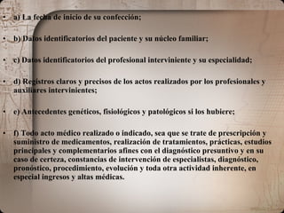 a) La fecha de inicio de su confección;  b) Datos identificatorios del paciente y su núcleo familiar;  c) Datos identificatorios del profesional interviniente y su especialidad;  d) Registros claros y precisos de los actos realizados por los profesionales y auxiliares intervinientes;  e) Antecedentes genéticos, fisiológicos y patológicos si los hubiere;  f) Todo acto médico realizado o indicado, sea que se trate de prescripción y suministro de medicamentos, realización de tratamientos, prácticas, estudios principales y complementarios afines con el diagnóstico presuntivo y en su caso de certeza, constancias de intervención de especialistas, diagnóstico, pronóstico, procedimiento, evolución y toda otra actividad inherente, en especial ingresos y altas médicas.  